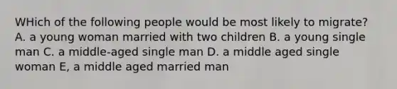 WHich of the following people would be most likely to migrate? A. a young woman married with two children B. a young single man C. a middle-aged single man D. a middle aged single woman E, a middle aged married man