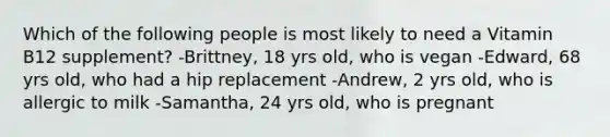 Which of the following people is most likely to need a Vitamin B12 supplement? -Brittney, 18 yrs old, who is vegan -Edward, 68 yrs old, who had a hip replacement -Andrew, 2 yrs old, who is allergic to milk -Samantha, 24 yrs old, who is pregnant