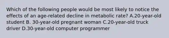 Which of the following people would be most likely to notice the effects of an age-related decline in metabolic rate? A.20-year-old student B. 30-year-old pregnant woman C.20-year-old truck driver D.30-year-old computer programmer