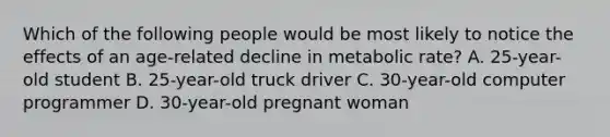 Which of the following people would be most likely to notice the effects of an age-related decline in metabolic rate? A. 25-year-old student B. 25-year-old truck driver C. 30-year-old computer programmer D. 30-year-old pregnant woman