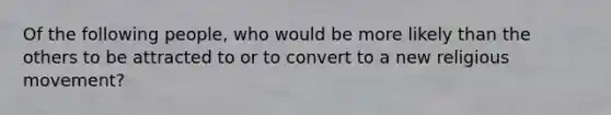 Of the following people, who would be more likely than the others to be attracted to or to convert to a new religious movement?