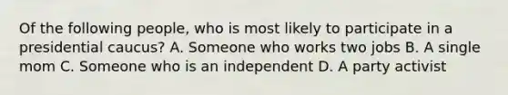 Of the following people, who is most likely to participate in a presidential caucus? A. Someone who works two jobs B. A single mom C. Someone who is an independent D. A party activist