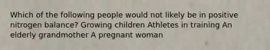 Which of the following people would not likely be in positive nitrogen balance? Growing children Athletes in training An elderly grandmother A pregnant woman