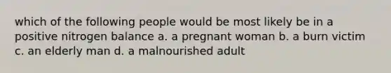 which of the following people would be most likely be in a positive nitrogen balance a. a pregnant woman b. a burn victim c. an elderly man d. a malnourished adult