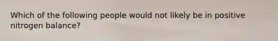 Which of the following people would not likely be in positive nitrogen balance?