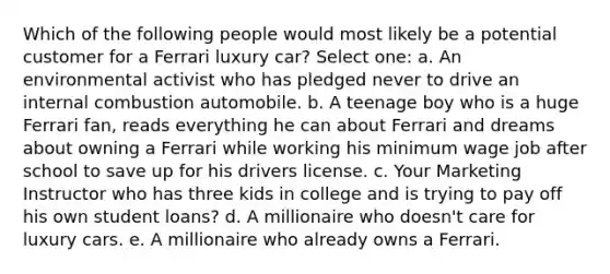 Which of the following people would most likely be a potential customer for a Ferrari luxury car? Select one: a. An environmental activist who has pledged never to drive an internal combustion automobile. b. A teenage boy who is a huge Ferrari fan, reads everything he can about Ferrari and dreams about owning a Ferrari while working his minimum wage job after school to save up for his drivers license. c. Your Marketing Instructor who has three kids in college and is trying to pay off his own student loans? d. A millionaire who doesn't care for luxury cars. e. A millionaire who already owns a Ferrari.