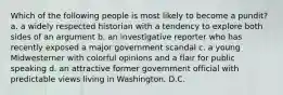 Which of the following people is most likely to become a pundit? a. a widely respected historian with a tendency to explore both sides of an argument b. an investigative reporter who has recently exposed a major government scandal c. a young Midwesterner with colorful opinions and a flair for public speaking d. an attractive former government official with predictable views living in Washington, D.C.