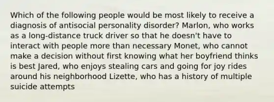 Which of the following people would be most likely to receive a diagnosis of antisocial personality disorder? Marlon, who works as a long-distance truck driver so that he doesn't have to interact with people <a href='https://www.questionai.com/knowledge/keWHlEPx42-more-than' class='anchor-knowledge'>more than</a> necessary Monet, who cannot make a decision without first knowing what her boyfriend thinks is best Jared, who enjoys stealing cars and going for joy rides around his neighborhood Lizette, who has a history of multiple suicide attempts