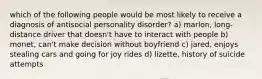 which of the following people would be most likely to receive a diagnosis of antisocial personality disorder? a) marlon, long-distance driver that doesn't have to interact with people b) monet, can't make decision without boyfriend c) jared, enjoys stealing cars and going for joy rides d) lizette, history of suicide attempts