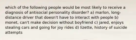 which of the following people would be most likely to receive a diagnosis of antisocial personality disorder? a) marlon, long-distance driver that doesn't have to interact with people b) monet, can't make decision without boyfriend c) jared, enjoys stealing cars and going for joy rides d) lizette, history of suicide attempts