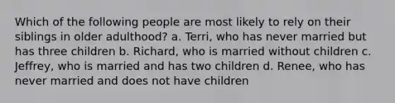 Which of the following people are most likely to rely on their siblings in older adulthood? a. Terri, who has never married but has three children b. Richard, who is married without children c. Jeffrey, who is married and has two children d. Renee, who has never married and does not have children