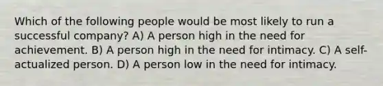 Which of the following people would be most likely to run a successful company? A) A person high in the need for achievement. B) A person high in the need for intimacy. C) A self-actualized person. D) A person low in the need for intimacy.