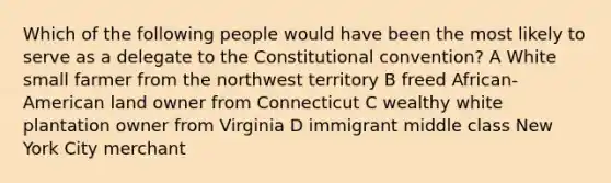 Which of the following people would have been the most likely to serve as a delegate to the Constitutional convention? A White small farmer from the northwest territory B freed African-American land owner from Connecticut C wealthy white plantation owner from Virginia D immigrant middle class New York City merchant