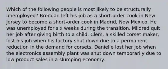 Which of the following people is most likely to be structurally unemployed? Brendan left his job as a short-order cook in New Jersey to become a short-order cook in Madrid, New Mexico. He was unemployed for six weeks during the transition. Mildred quit her job after giving birth to a child. Clem, a skilled corset maker, lost his job when his factory shut down due to a permanent reduction in the demand for corsets. Danielle lost her job when the electronics assembly plant was shut down temporarily due to low product sales in a slumping economy.