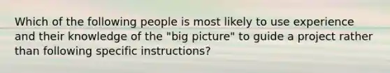 Which of the following people is most likely to use experience and their knowledge of the "big picture" to guide a project rather than following specific instructions?