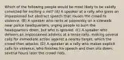 Which of the following people would be most likely to be validly convicted for inciting a riot? (A) A speaker at a rally who gives an impassioned but abstract speech that rouses the crowd to violence. (B) A speaker who rants at passersby on a sidewalk near police headquarters, urging people to burn the headquarters down, but who is ignored. (C) A speaker who delivers an impassioned address at a tense rally, making several calls for immediate action against a nearby target, which the crowd then attacks. (D) A speaker at a rally who makes explicit calls for violence, who finishes his speech and then sits down; several hours later the crowd riots.