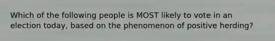 Which of the following people is MOST likely to vote in an election today, based on the phenomenon of positive herding?