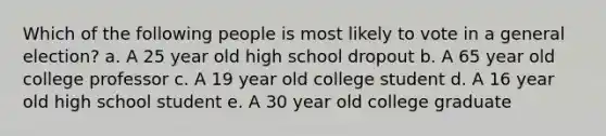 Which of the following people is most likely to vote in a general election? a. A 25 year old high school dropout b. A 65 year old college professor c. A 19 year old college student d. A 16 year old high school student e. A 30 year old college graduate