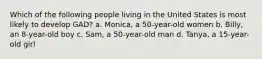 Which of the following people living in the United States is most likely to develop GAD? a. Monica, a 50-year-old women b. Billy, an 8-year-old boy c. Sam, a 50-year-old man d. Tanya, a 15-year-old girl