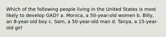 Which of the following people living in the United States is most likely to develop GAD? a. Monica, a 50-year-old women b. Billy, an 8-year-old boy c. Sam, a 50-year-old man d. Tanya, a 15-year-old girl