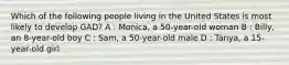 Which of the following people living in the United States is most likely to develop GAD? A : Monica, a 50-year-old woman B : Billy, an 8-year-old boy C : Sam, a 50-year-old male D : Tanya, a 15-year-old girl