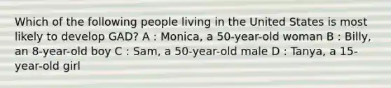 Which of the following people living in the United States is most likely to develop GAD? A : Monica, a 50-year-old woman B : Billy, an 8-year-old boy C : Sam, a 50-year-old male D : Tanya, a 15-year-old girl