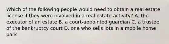 Which of the following people would need to obtain a real estate license if they were involved in a real estate activity? A. the executor of an estate B. a court-appointed guardian C. a trustee of the bankruptcy court D. one who sells lots in a mobile home park