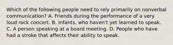 Which of the following people need to rely primarily on nonverbal communication? A. Friends during the performance of a very loud rock concert. B. Infants, who haven't yet learned to speak. C. A person speaking at a board meeting. D. People who have had a stroke that affects their ability to speak.