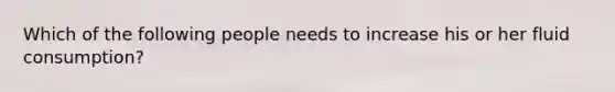 Which of the following people needs to increase his or her fluid consumption?