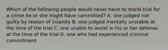 Which of the following people would never have to stand trial for a crime he or she might have committed? A. one judged not guilty by reason of insanity B. one judged mentally unstable at the time of the trial C. one unable to assist in his or her defense at the time of the trial D. one who had experienced criminal commitment