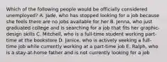 Which of the following people would be officially considered unemployed? A. Jade, who has stopped looking for a job because she feels there are no jobs available for her B. Jenna, who just graduated college and is searching for a job that fits her graphic-design skills C. Mitchell, who is a full-time student working part-time at the bookstore D. Janice, who is actively seeking a full-time job while currently working at a part-time job E. Ralph, who is a stay-at-home father and is not currently looking for a job