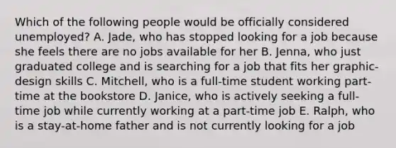 Which of the following people would be officially considered unemployed? A. Jade, who has stopped looking for a job because she feels there are no jobs available for her B. Jenna, who just graduated college and is searching for a job that fits her graphic-design skills C. Mitchell, who is a full-time student working part-time at the bookstore D. Janice, who is actively seeking a full-time job while currently working at a part-time job E. Ralph, who is a stay-at-home father and is not currently looking for a job