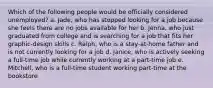 Which of the following people would be officially considered unemployed? a. Jade, who has stopped looking for a job because she feels there are no jobs available for her b. Jenna, who just graduated from college and is searching for a job that fits her graphic-design skills c. Ralph, who is a stay-at-home father and is not currently looking for a job d. Janice, who is actively seeking a full-time job while currently working at a part-time job e. Mitchell, who is a full-time student working part-time at the bookstore