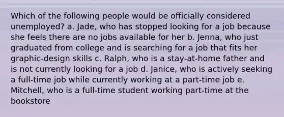 Which of the following people would be officially considered unemployed? a. Jade, who has stopped looking for a job because she feels there are no jobs available for her b. Jenna, who just graduated from college and is searching for a job that fits her graphic-design skills c. Ralph, who is a stay-at-home father and is not currently looking for a job d. Janice, who is actively seeking a full-time job while currently working at a part-time job e. Mitchell, who is a full-time student working part-time at the bookstore