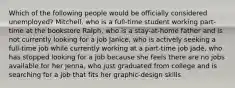 Which of the following people would be officially considered unemployed? Mitchell, who is a full-time student working part-time at the bookstore Ralph, who is a stay-at-home father and is not currently looking for a job Janice, who is actively seeking a full-time job while currently working at a part-time job Jade, who has stopped looking for a job because she feels there are no jobs available for her Jenna, who just graduated from college and is searching for a job that fits her graphic-design skills