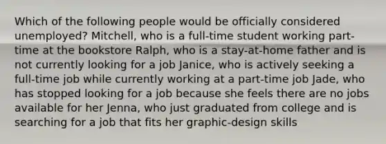 Which of the following people would be officially considered unemployed? Mitchell, who is a full-time student working part-time at the bookstore Ralph, who is a stay-at-home father and is not currently looking for a job Janice, who is actively seeking a full-time job while currently working at a part-time job Jade, who has stopped looking for a job because she feels there are no jobs available for her Jenna, who just graduated from college and is searching for a job that fits her graphic-design skills