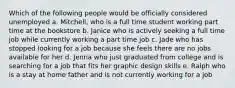 Which of the following people would be officially considered unemployed a. Mitchell, who is a full time student working part time at the bookstore b. Janice who is actively seeking a full time job while currently working a part time job c. Jade who has stopped looking for a job because she feels there are no jobs available for her d. Jenna who just graduated from college and is searching for a job that fits her graphic design skills e. Ralph who is a stay at home father and is not currently working for a job