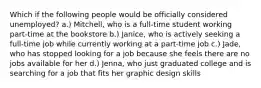 Which if the following people would be officially considered unemployed? a.) Mitchell, who is a full-time student working part-time at the bookstore b.) Janice, who is actively seeking a full-time job while currently working at a part-time job c.) Jade, who has stopped looking for a job because she feels there are no jobs available for her d.) Jenna, who just graduated college and is searching for a job that fits her graphic design skills