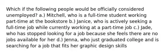 Which if the following people would be officially considered unemployed? a.) Mitchell, who is a full-time student working part-time at the bookstore b.) Janice, who is actively seeking a full-time job while currently working at a part-time job c.) Jade, who has stopped looking for a job because she feels there are no jobs available for her d.) Jenna, who just graduated college and is searching for a job that fits her graphic design skills