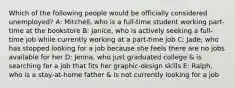 Which of the following people would be officially considered unemployed? A: Mitchell, who is a full-time student working part-time at the bookstore B: Janice, who is actively seeking a full-time job while currently working at a part-time job C: Jade, who has stopped looking for a job because she feels there are no jobs available for her D: Jenna, who just graduated college & is searching for a job that fits her graphic-design skills E: Ralph, who is a stay-at-home father & is not currently looking for a job