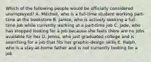 Which of the following people would be officially considered unemployed? A. Mitchell, who is a full‐time student working part‐time at the bookstore B. Janice, who is actively seeking a full‐time job while currently working at a part‐time job C. Jade, who has stopped looking for a job because she feels there are no jobs available for her D. Jenna, who just graduated college and is searching for a job that fits her graphic‐design skills E. Ralph, who is a stay‐at‐home father and is not currently looking for a job