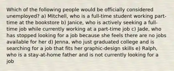 Which of the following people would be officially considered unemployed? a) Mitchell, who is a full-time student working part-time at the bookstore b) Janice, who is actively seeking a full-time job while currently working at a part-time job c) Jade, who has stopped looking for a job because she feels there are no jobs available for her d) Jenna, who just graduated college and is searching for a job that fits her graphic-design skills e) Ralph, who is a stay-at-home father and is not currently looking for a job