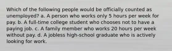 Which of the following people would be officially counted as unemployed? a. A person who works only 5 hours per week for pay. b. A full-time college student who chooses not to have a paying job. c. A family member who works 20 hours per week without pay. d. A jobless high-school graduate who is actively looking for work.