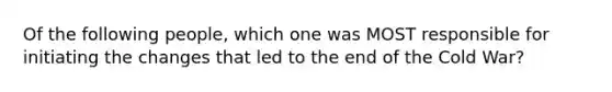 Of the following people, which one was MOST responsible for initiating the changes that led to the end of the Cold War?