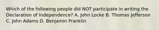 Which of the following people did NOT participate in writing the Declaration of Independence? A. John Locke B. Thomas Jefferson C. John Adams D. Benjamin Franklin