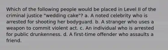 Which of the following people would be placed in Level II of the criminal justice "wedding cake"? a. A noted celebrity who is arrested for shooting her bodyguard. b. A stranger who uses a weapon to commit violent act. c. An individual who is arrested for public drunkenness. d. A first-time offender who assaults a friend.