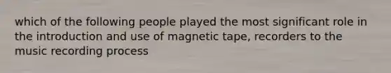 which of the following people played the most significant role in the introduction and use of magnetic tape, recorders to the music recording process