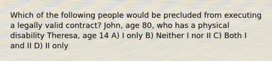 Which of the following people would be precluded from executing a legally valid contract? John, age 80, who has a physical disability Theresa, age 14 A) I only B) Neither I nor II C) Both I and II D) II only