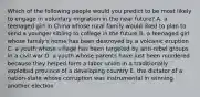 Which of the following people would you predict to be most likely to engage in voluntary migration in the near future? A. a teenaged girl in China whose rural family would liked to plan to send a younger sibling to college in the future B. a teenaged girl whose family's home has been destroyed by a volcanic eruption C. a youth whose village has been targeted by anti-rebel groups in a civil war D. a youth whose parents have just been murdered because they helped form a labor union in a traditionally exploited province of a developing country E. the dictator of a nation-state whose corruption was instrumental in winning another election