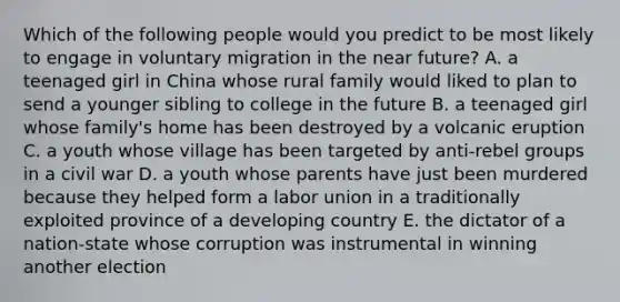 Which of the following people would you predict to be most likely to engage in voluntary migration in the near future? A. a teenaged girl in China whose rural family would liked to plan to send a younger sibling to college in the future B. a teenaged girl whose family's home has been destroyed by a volcanic eruption C. a youth whose village has been targeted by anti-rebel groups in a civil war D. a youth whose parents have just been murdered because they helped form a labor union in a traditionally exploited province of a developing country E. the dictator of a nation-state whose corruption was instrumental in winning another election